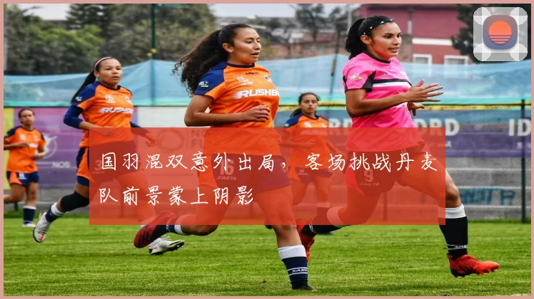 国羽混双意外出局，客场挑战丹麦队前景蒙上阴影