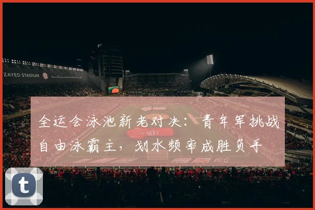 全运会泳池新老对决：青年军挑战自由泳霸主，划水频率成胜负手
