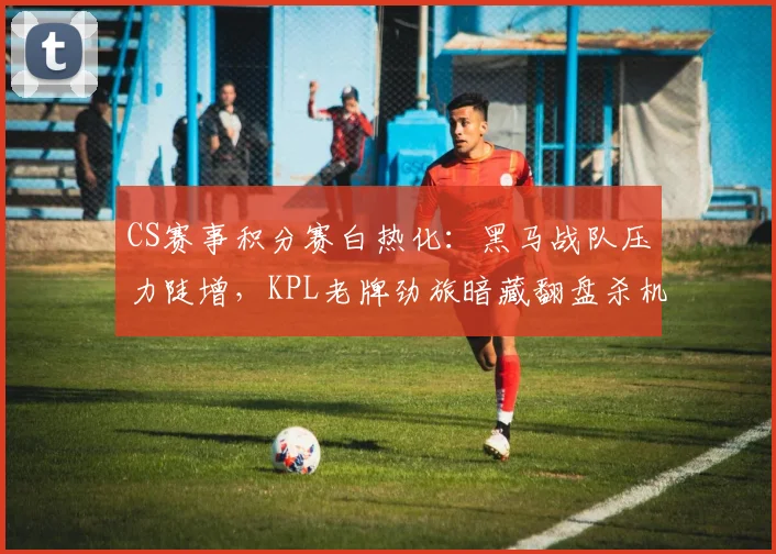 CS赛事积分赛白热化：黑马战队压力陡增，KPL老牌劲旅暗藏翻盘杀机