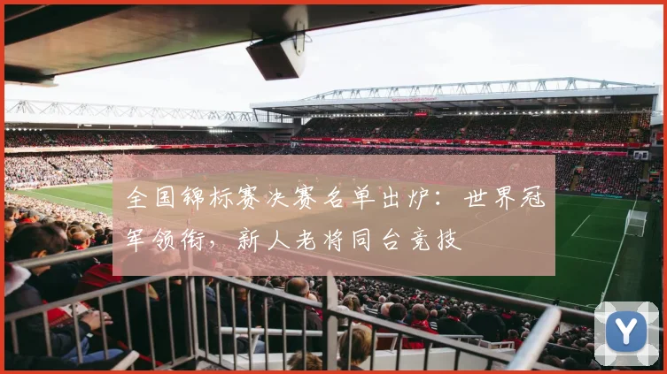 全国锦标赛决赛名单出炉：世界冠军领衔，新人老将同台竞技