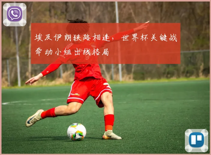 埃及伊朗狭路相逢，世界杯关键战牵动小组出线格局