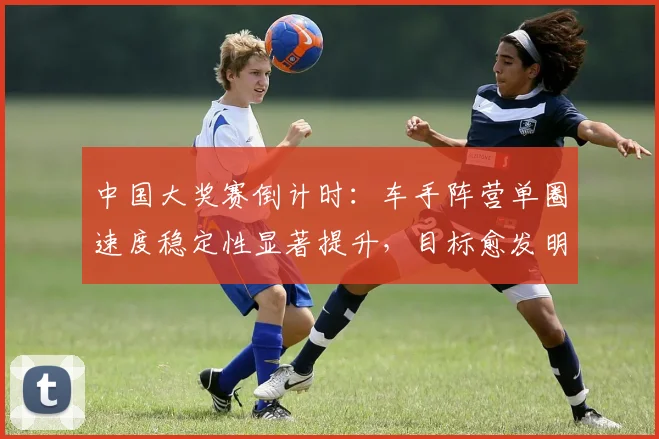 中国大奖赛倒计时：车手阵营单圈速度稳定性显著提升，目标愈发明确