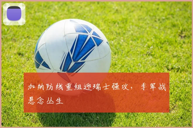 加纳防线重组迎瑞士强攻，季军战悬念丛生