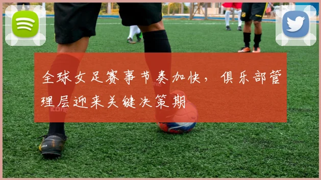全球女足赛事节奏加快，俱乐部管理层迎来关键决策期