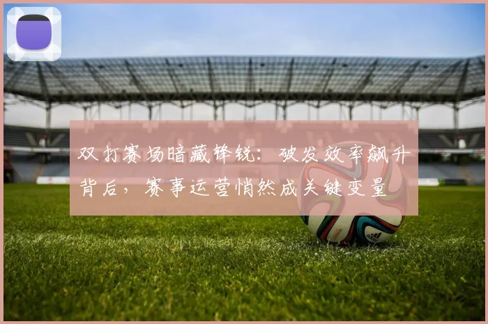 双打赛场暗藏锋锐：破发效率飙升背后，赛事运营悄然成关键变量