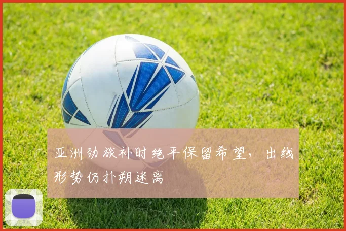 亚洲劲旅补时绝平保留希望，出线形势仍扑朔迷离