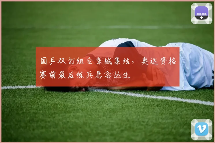 国乒双打组合京城集结，奥运资格赛前最后练兵悬念丛生