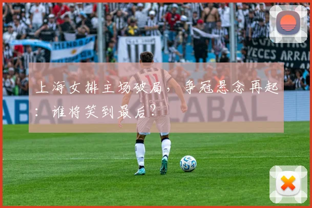 上海女排主场破局，争冠悬念再起：谁将笑到最后？