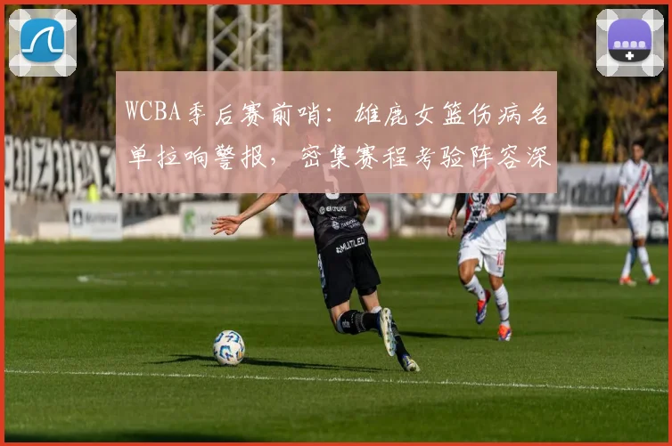 WCBA季后赛前哨：雄鹿女篮伤病名单拉响警报，密集赛程考验阵容深度