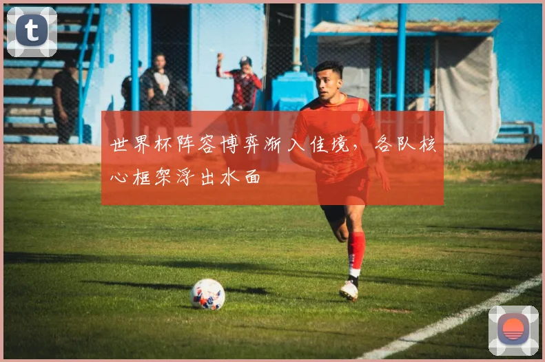 世界杯阵容博弈渐入佳境，各队核心框架浮出水面