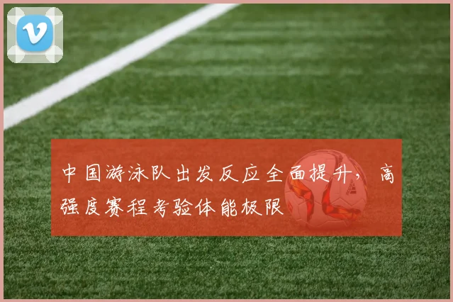 中国游泳队出发反应全面提升，高强度赛程考验体能极限