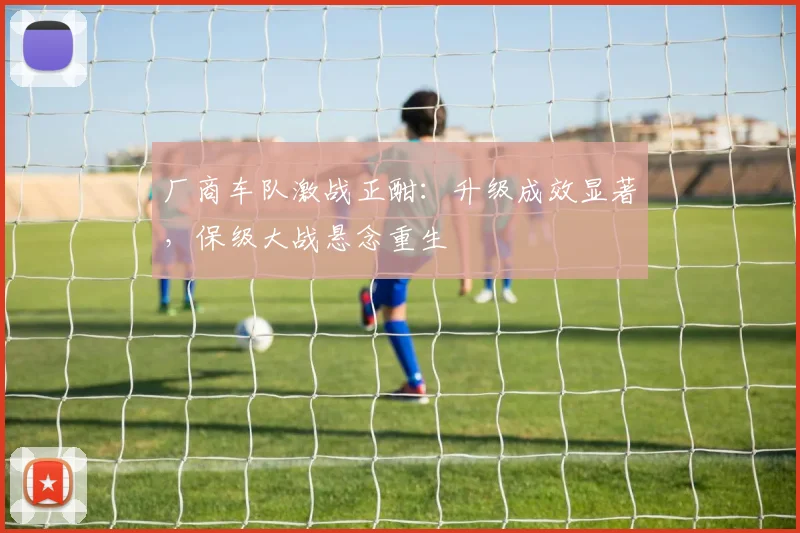 厂商车队激战正酣：升级成效显著，保级大战悬念重生