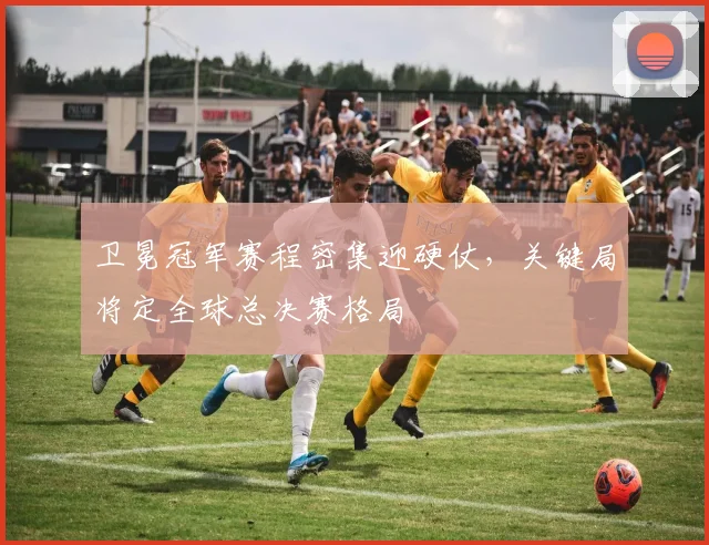 卫冕冠军赛程密集迎硬仗，关键局将定全球总决赛格局