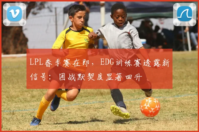 LPL春季赛在即，EDG训练赛透露新信号：团战默契度显著回升