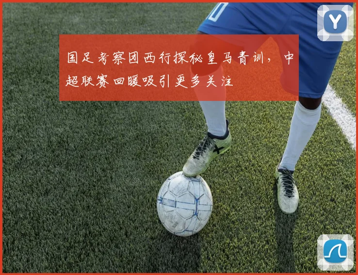 国足考察团西行探秘皇马青训，中超联赛回暖吸引更多关注