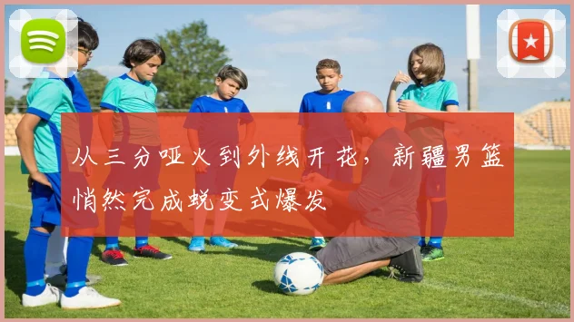从三分哑火到外线开花，新疆男篮悄然完成蜕变式爆发