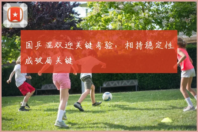 国乒混双迎关键考验，相持稳定性成破局关键