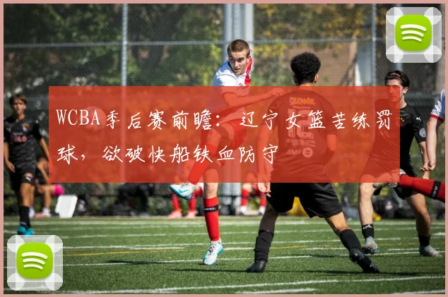 WCBA季后赛前瞻：辽宁女篮苦练罚球，欲破快船铁血防守