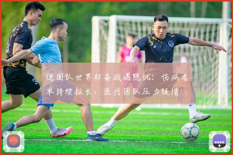 德国队世界杯备战遇隐忧：伤病名单持续拉长，医疗团队压力陡增