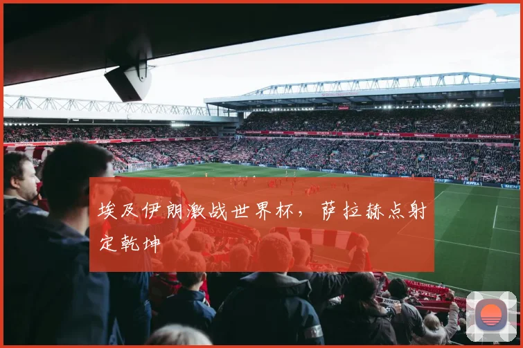 埃及伊朗激战世界杯，萨拉赫点射定乾坤