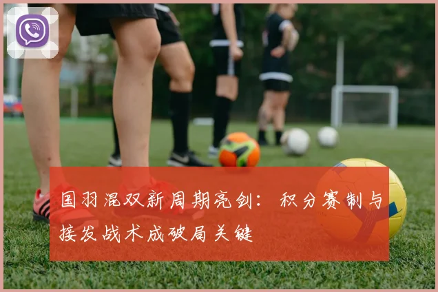 国羽混双新周期亮剑：积分赛制与接发战术成破局关键