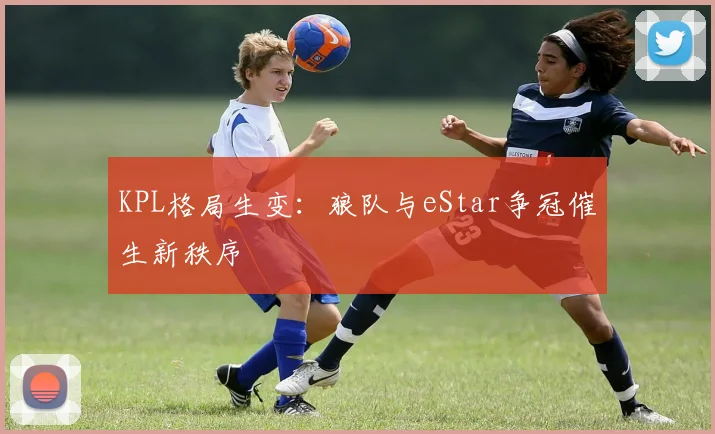 KPL格局生变：狼队与eStar争冠催生新秩序