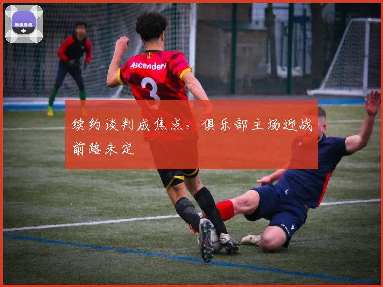 续约谈判成焦点，俱乐部主场迎战前路未定