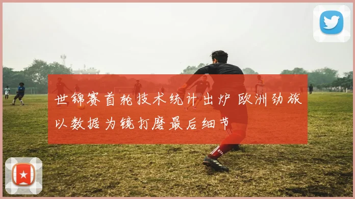世锦赛首轮技术统计出炉 欧洲劲旅以数据为镜打磨最后细节