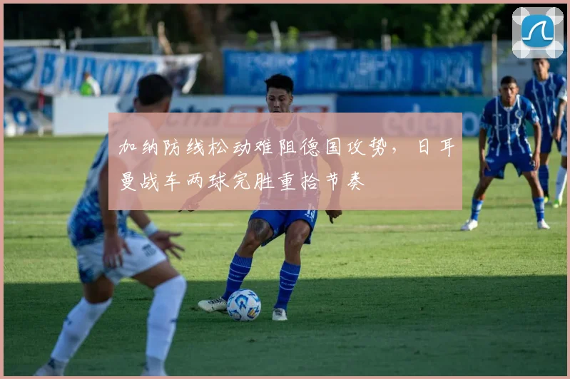 加纳防线松动难阻德国攻势，日耳曼战车两球完胜重拾节奏