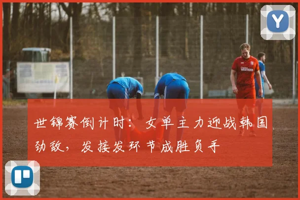 世锦赛倒计时：女单主力迎战韩国劲敌，发接发环节成胜负手