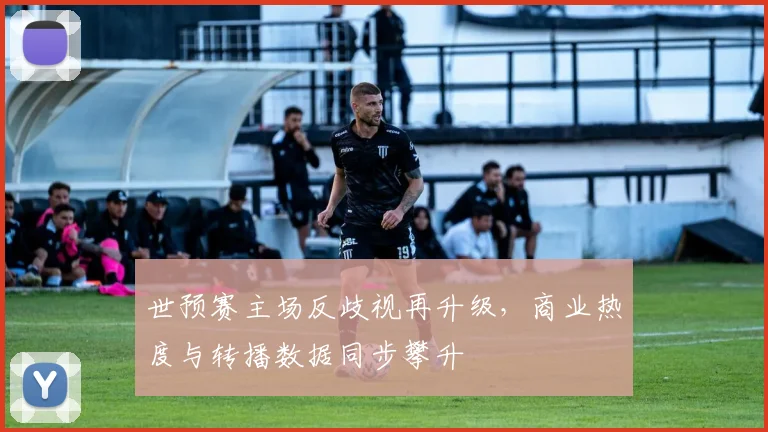 世预赛主场反歧视再升级，商业热度与转播数据同步攀升