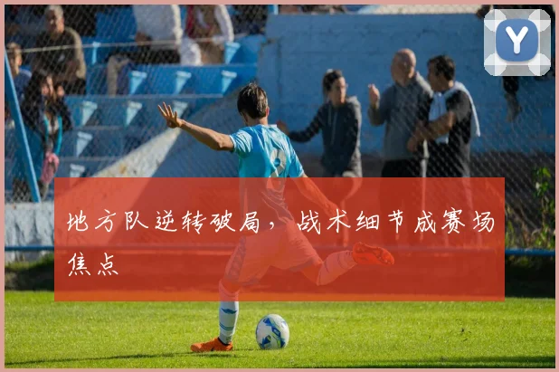 地方队逆转破局，战术细节成赛场焦点