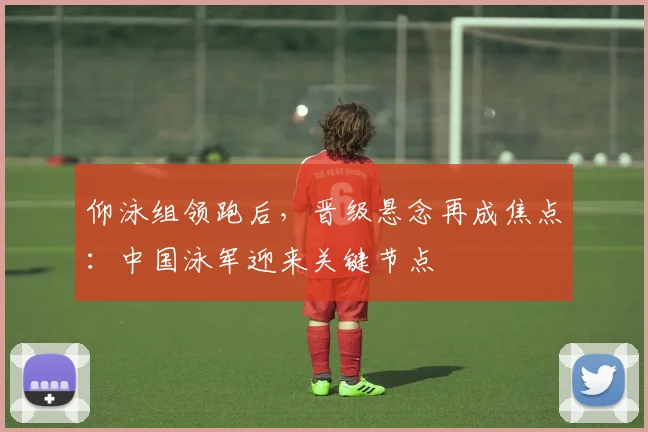 仰泳组领跑后，晋级悬念再成焦点：中国泳军迎来关键节点