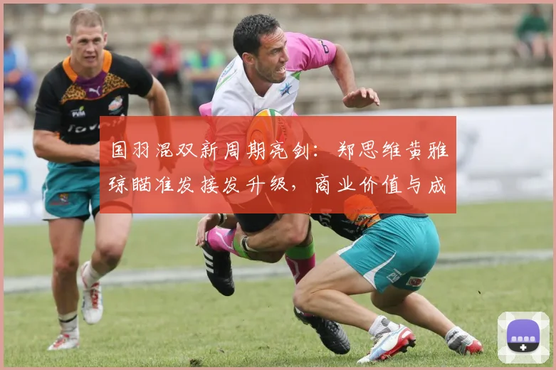 国羽混双新周期亮剑：郑思维黄雅琼瞄准发接发升级，商业价值与成绩双线并进