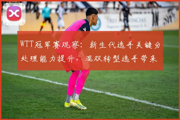 WTT冠军赛观察：新生代选手关键分处理能力提升，混双转型选手带来新变数