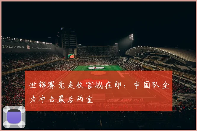 世锦赛竞走收官战在即，中国队全力冲击最后两金