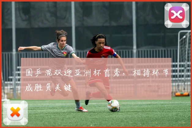 国乒混双迎亚洲杯首秀，相持环节成胜负关键