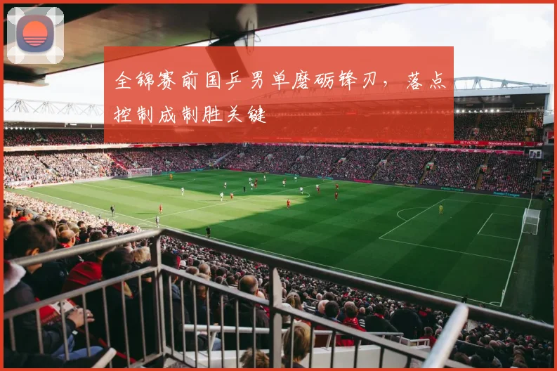 全锦赛前国乒男单磨砺锋刃，落点控制成制胜关键