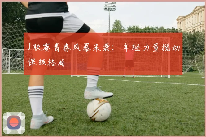 J联赛青春风暴来袭：年轻力量搅动保级格局