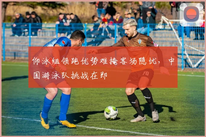 仰泳组领跑优势难掩客场隐忧，中国游泳队挑战在即
