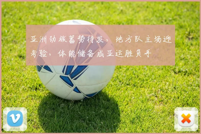 亚洲劲旅蓄势待发，地方队主场迎考验，体能储备成亚运胜负手